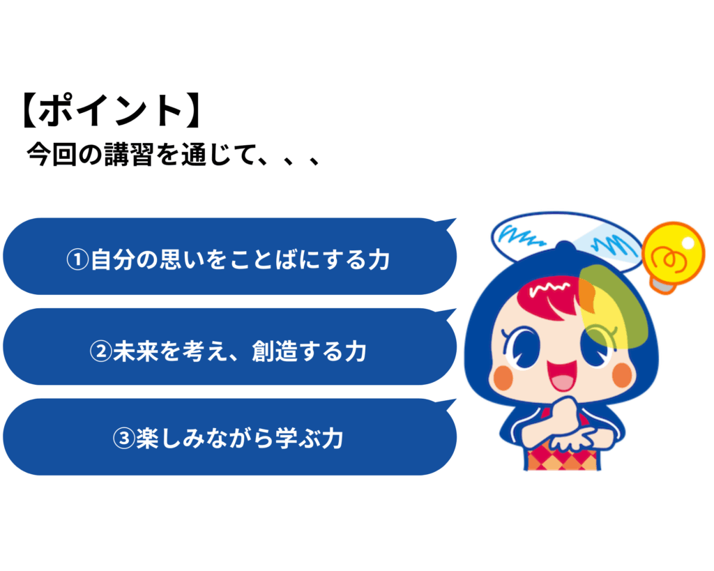 【ポイント】
今回の講習を通じて、、、、
①自分の思いをことばにする力
②未来を考え、創造する力
③楽しみながら学ぶ力